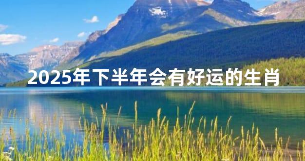 2025年下半年会有好运的生肖
