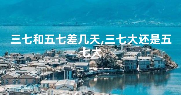 三七和五七差几天,三七大还是五七大