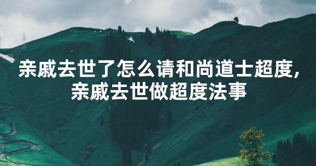 亲戚去世了怎么请和尚道士超度,亲戚去世做超度法事