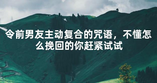 令前男友主动复合的咒语，不懂怎么挽回的你赶紧试试