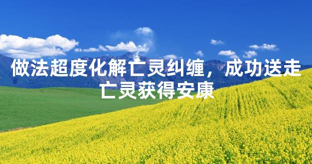 做法超度化解亡灵纠缠，成功送走亡灵获得安康