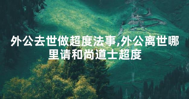 外公去世做超度法事,外公离世哪里请和尚道士超度