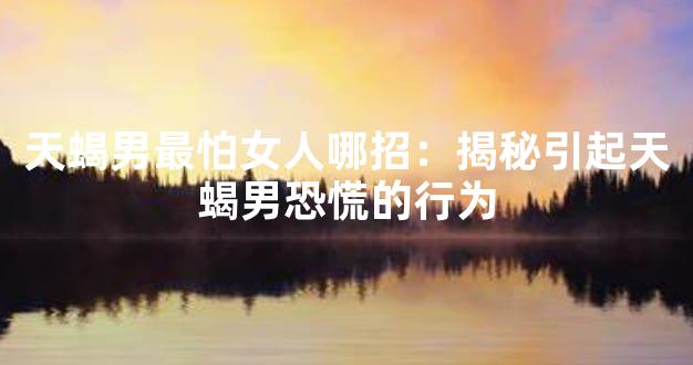 天蝎男最怕女人哪招：揭秘引起天蝎男恐慌的行为