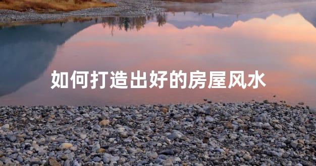 如何打造出好的房屋风水