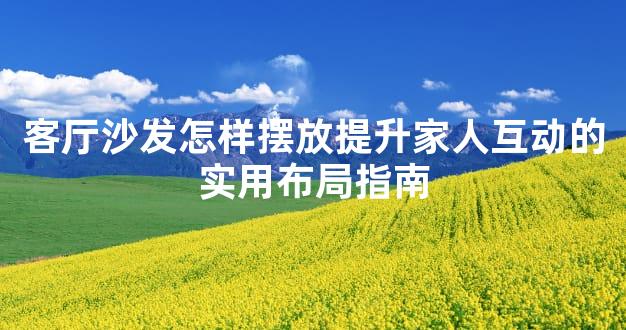客厅沙发怎样摆放提升家人互动的实用布局指南