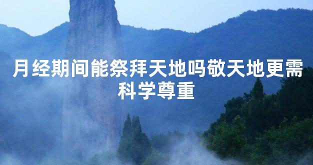 月经期间能祭拜天地吗敬天地更需科学尊重