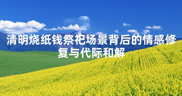 清明烧纸钱祭祀场景背后的情感修复与代际和解