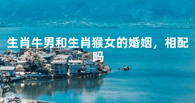 生肖牛男和生肖猴女的婚姻，相配吗
