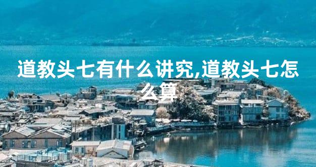 道教头七有什么讲究,道教头七怎么算