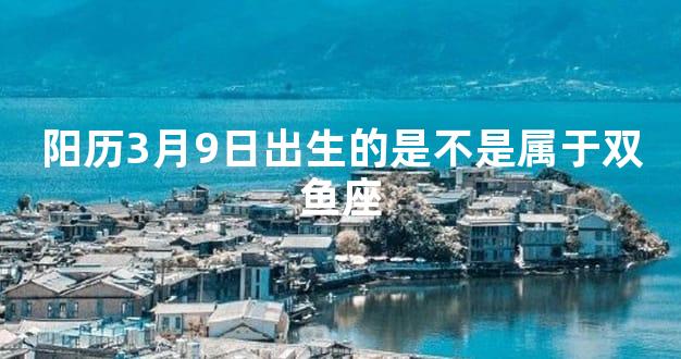 阳历3月9日出生的是不是属于双鱼座