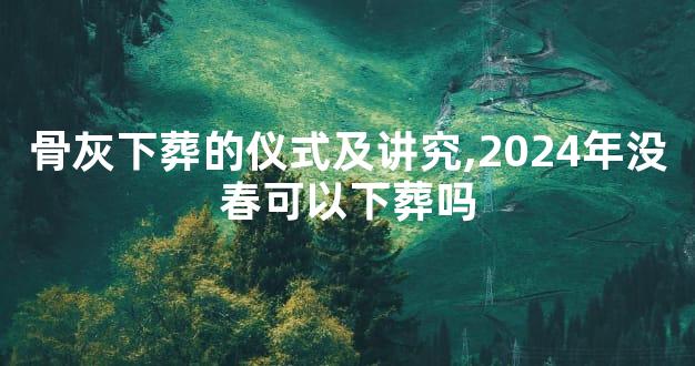 骨灰下葬的仪式及讲究,2024年没春可以下葬吗
